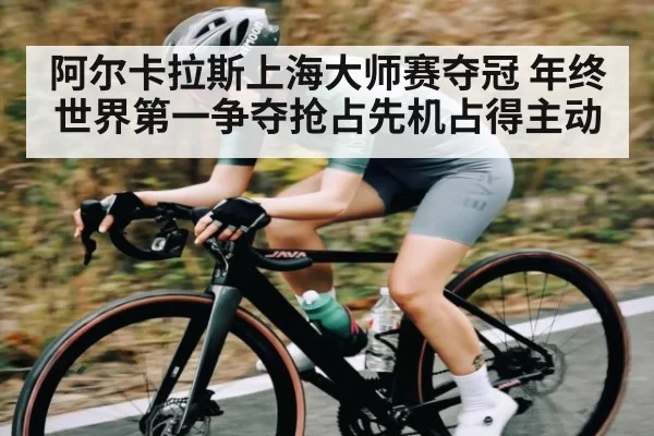 阿尔卡拉斯上海大师赛夺冠 年终世界第一争夺抢占先机占得主动
